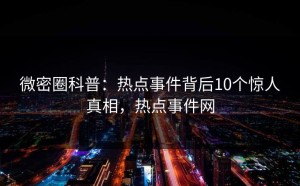 微密圈科普：热点事件背后10个惊人真相，热点事件网