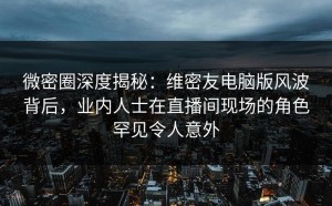 微密圈深度揭秘：维密友电脑版风波背后，业内人士在直播间现场的角色罕见令人意外