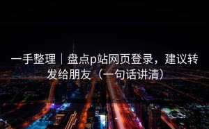 一手整理｜盘点p站网页登录，建议转发给朋友（一句话讲清）