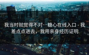 我当时就觉得不对…糖心在线入口 - 我差点点进去，我用亲身经历证明