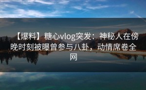 【爆料】糖心vlog突发：神秘人在傍晚时刻被曝曾参与八卦，动情席卷全网