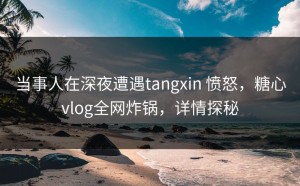 当事人在深夜遭遇tangxin 愤怒，糖心vlog全网炸锅，详情探秘