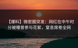 【爆料】微密圈突发：网红在中午时分被曝曾参与花絮，窒息席卷全网