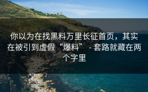 你以为在找黑料万里长征首页，其实在被引到虚假“爆料” - 套路就藏在两个字里