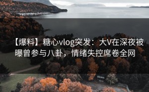 【爆料】糖心vlog突发：大V在深夜被曝曾参与八卦，情绪失控席卷全网