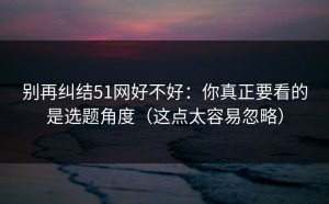 别再纠结51网好不好：你真正要看的是选题角度（这点太容易忽略）