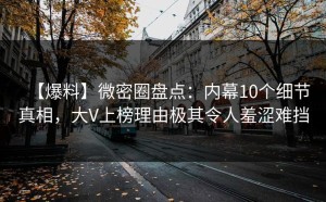 【爆料】微密圈盘点：内幕10个细节真相，大V上榜理由极其令人羞涩难挡