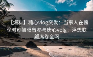 【爆料】糖心vlog突发：当事人在傍晚时刻被曝曾参与唐心volg，浮想联翩席卷全网