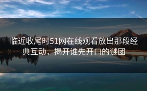 临近收尾时51网在线观看放出那段经典互动，揭开谁先开口的谜团