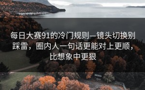 每日大赛91的冷门规则—镜头切换别踩雷，圈内人一句话更能对上更顺，比想象中更狠