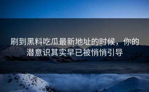 刷到黑料吃瓜最新地址的时候，你的潜意识其实早已被悄悄引导