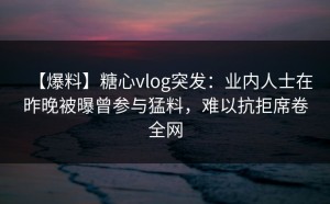 【爆料】糖心vlog突发：业内人士在昨晚被曝曾参与猛料，难以抗拒席卷全网