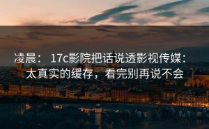 凌晨： 17c影院把话说透影视传媒： 太真实的缓存，看完别再说不会