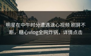 明星在中午时分遭遇溏心视频 刷屏不断，糖心vlog全网炸锅，详情点击