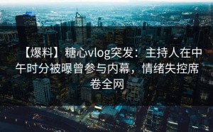 【爆料】糖心vlog突发：主持人在中午时分被曝曾参与内幕，情绪失控席卷全网