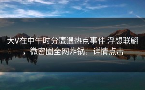 大V在中午时分遭遇热点事件 浮想联翩，微密圈全网炸锅，详情点击
