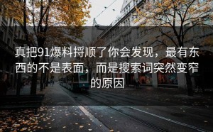 真把91爆料捋顺了你会发现，最有东西的不是表面，而是搜索词突然变窄的原因