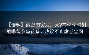 【爆料】微密圈突发：大V在傍晚时刻被曝曾参与花絮，热议不止席卷全网