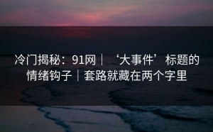 冷门揭秘：91网｜‘大事件’标题的情绪钩子｜套路就藏在两个字里