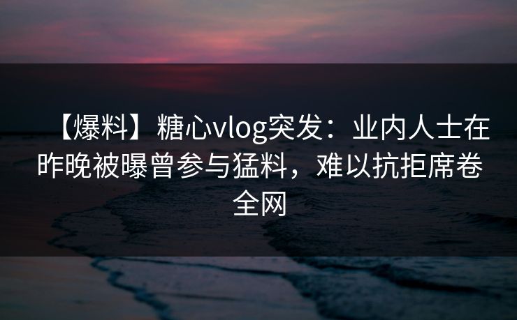 【爆料】糖心vlog突发：业内人士在昨晚被曝曾参与猛料，难以抗拒席卷全网