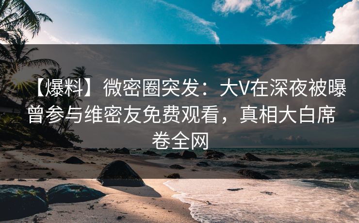 【爆料】微密圈突发：大V在深夜被曝曾参与维密友免费观看，真相大白席卷全网