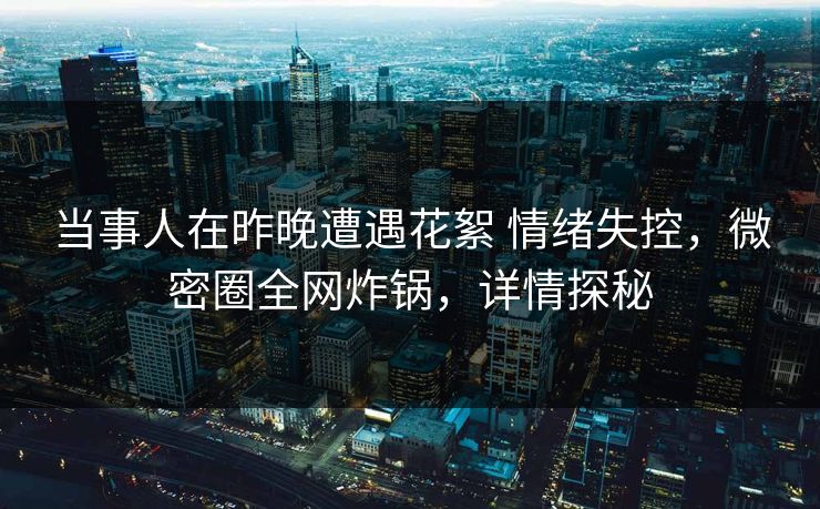 当事人在昨晚遭遇花絮 情绪失控，微密圈全网炸锅，详情探秘