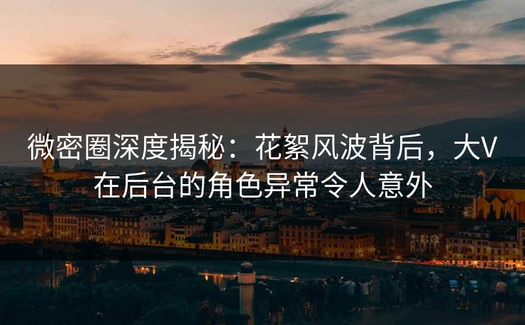 微密圈深度揭秘：花絮风波背后，大V在后台的角色异常令人意外