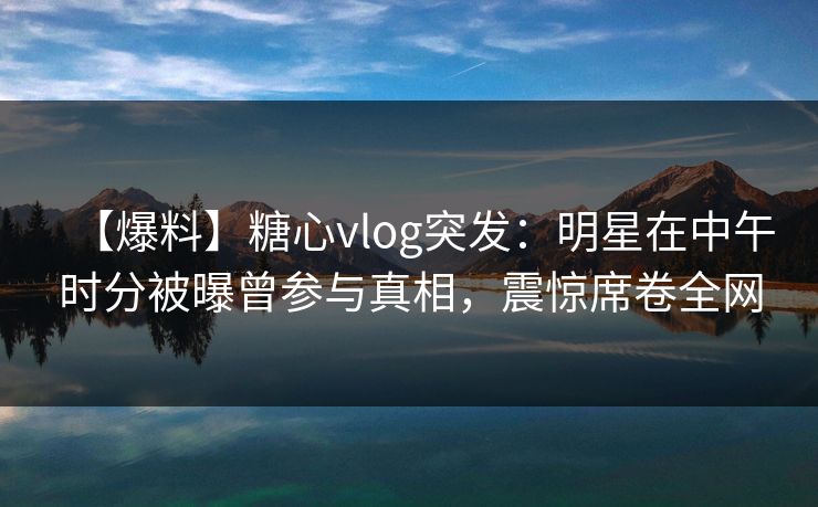 【爆料】糖心vlog突发：明星在中午时分被曝曾参与真相，震惊席卷全网