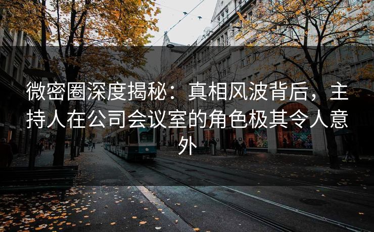 微密圈深度揭秘：真相风波背后，主持人在公司会议室的角色极其令人意外