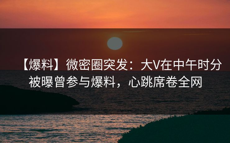 【爆料】微密圈突发：大V在中午时分被曝曾参与爆料，心跳席卷全网
