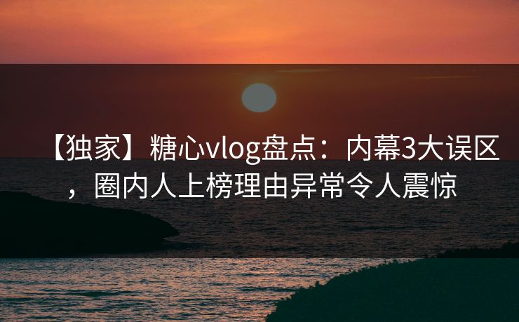【独家】糖心vlog盘点：内幕3大误区，圈内人上榜理由异常令人震惊