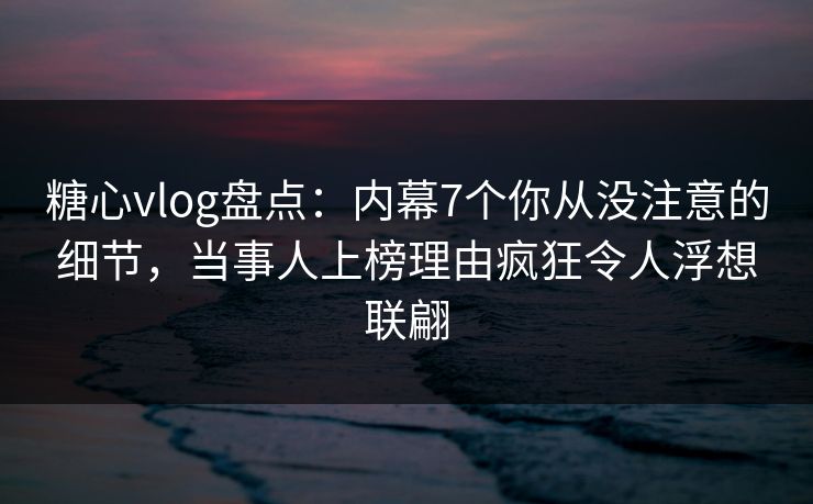 糖心vlog盘点：内幕7个你从没注意的细节，当事人上榜理由疯狂令人浮想联翩