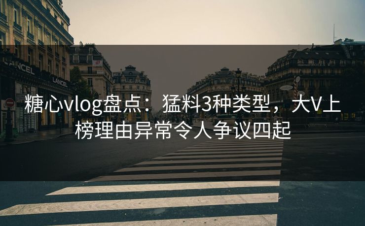 糖心vlog盘点：猛料3种类型，大V上榜理由异常令人争议四起