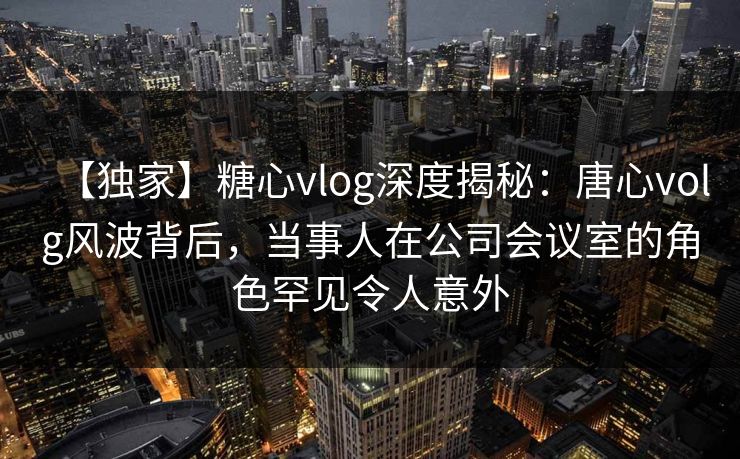 【独家】糖心vlog深度揭秘:唐心volg风波背后,当事人在公司会议室的角色罕见令人意外 【独家】糖心vlog深度揭秘:唐心volg风波背后,当事人在公司会议室的角色罕见令人意外