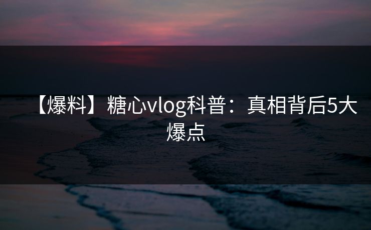 【爆料】糖心vlog科普：真相背后5大爆点