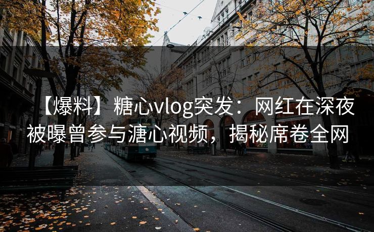 【爆料】糖心vlog突发：网红在深夜被曝曾参与溏心视频，揭秘席卷全网