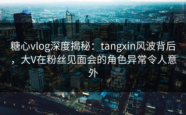 糖心vlog深度揭秘：tangxin风波背后，大V在粉丝见面会的角色异常令人意外
