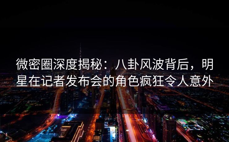 微密圈深度揭秘：八卦风波背后，明星在记者发布会的角色疯狂令人意外