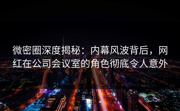 微密圈深度揭秘：内幕风波背后，网红在公司会议室的角色彻底令人意外