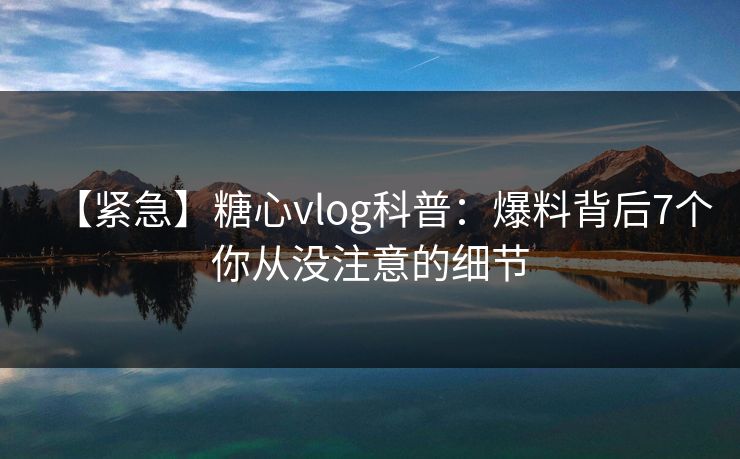 【紧急】糖心vlog科普：爆料背后7个你从没注意的细节