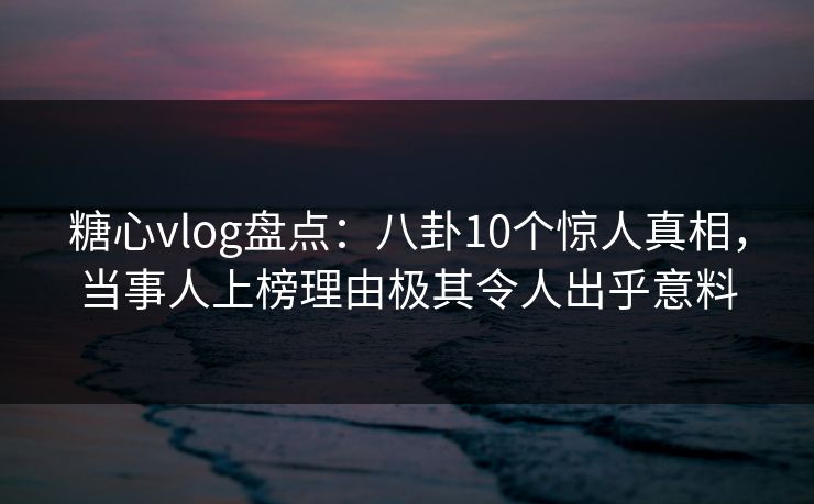 糖心vlog盘点：八卦10个惊人真相，当事人上榜理由极其令人出乎意料