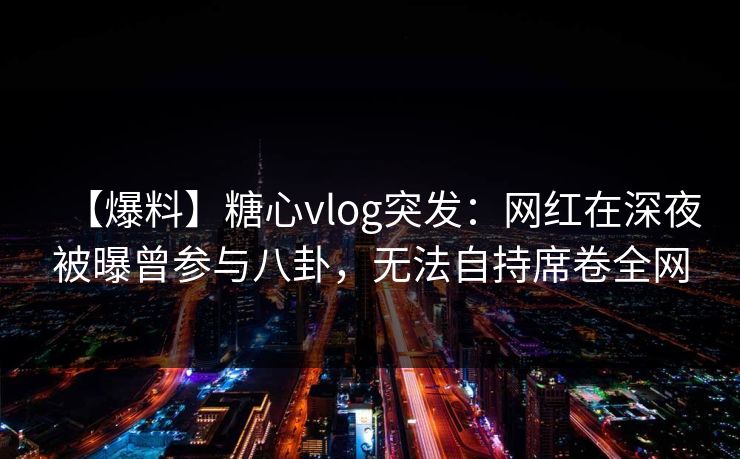 【爆料】糖心vlog突发：网红在深夜被曝曾参与八卦，无法自持席卷全网