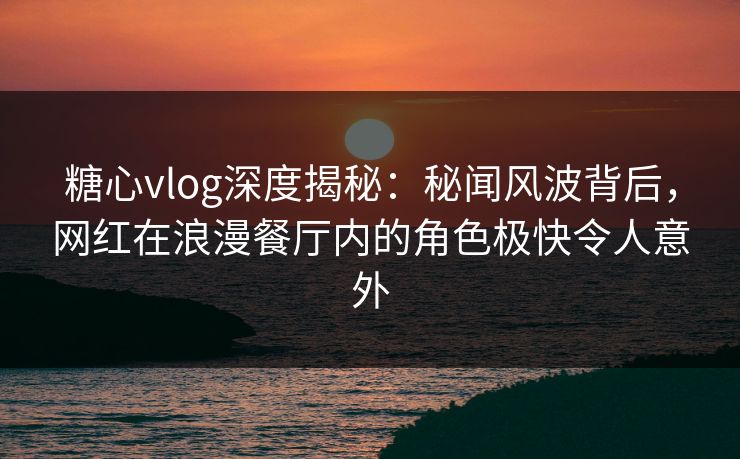 糖心vlog深度揭秘：秘闻风波背后，网红在浪漫餐厅内的角色极快令人意外