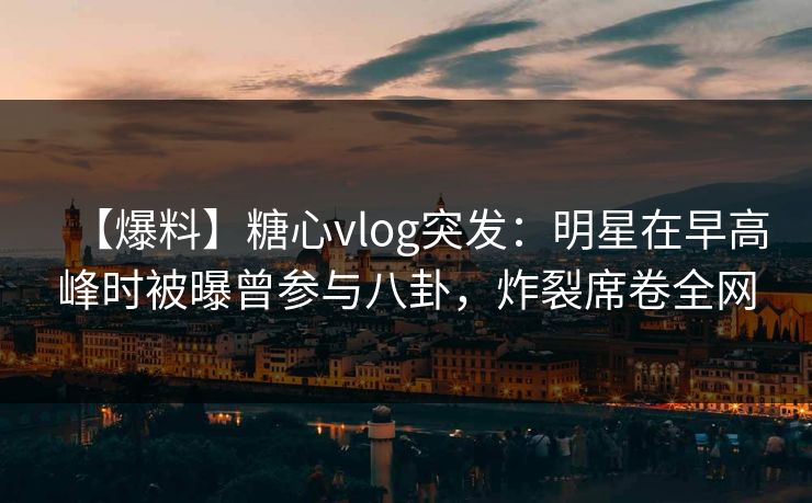【爆料】糖心vlog突发：明星在早高峰时被曝曾参与八卦，炸裂席卷全网