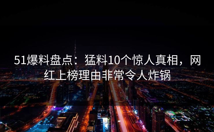 51爆料盘点：猛料10个惊人真相，网红上榜理由非常令人炸锅