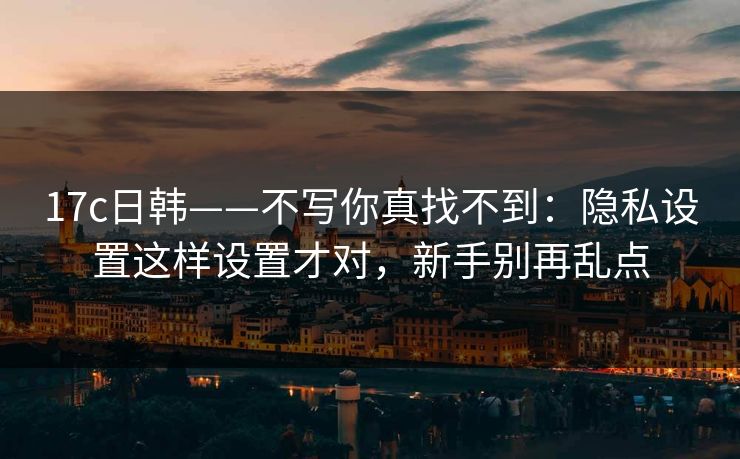17c日韩——不写你真找不到：隐私设置这样设置才对，新手别再乱点