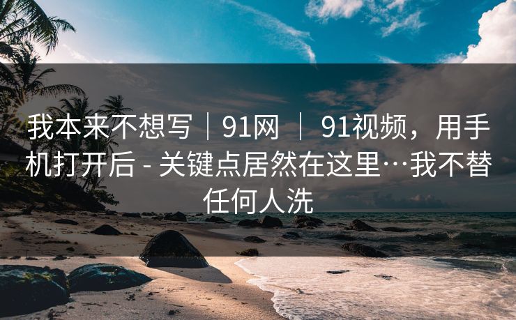 我本来不想写｜91网 ｜ 91视频，用手机打开后 - 关键点居然在这里…我不替任何人洗