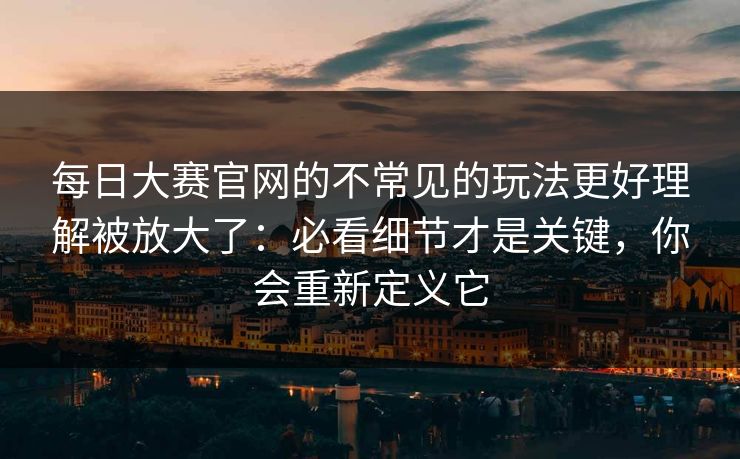 每日大赛官网的不常见的玩法更好理解被放大了:必看细节才是关键,你会重新定义它 每日大赛官网的不常见的玩法更好理解被放大了:必看细节才是关键,你会重新定义它