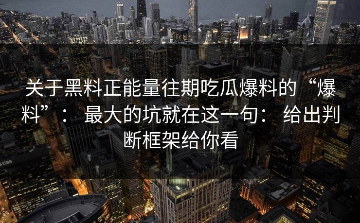 关于黑料正能量往期吃瓜爆料的“爆料”: 最大的坑就在这一句: 给出判断框架给你看 关于黑料正能量往期吃瓜爆料的“爆料”: 最大的坑就在这一句: 给出判断框架给你看