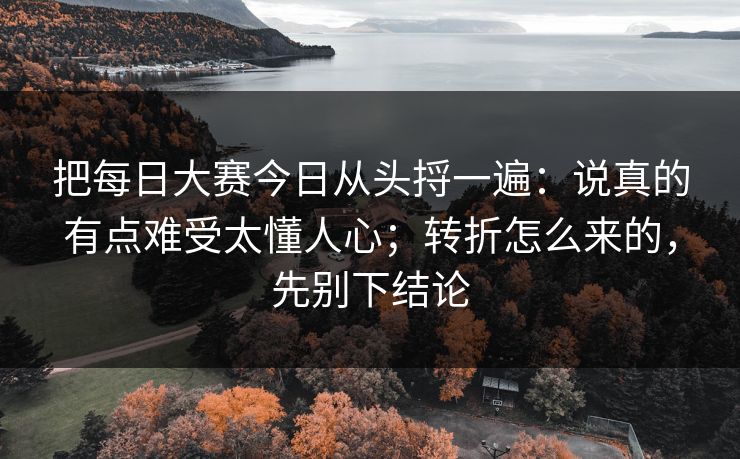 把每日大赛今日从头捋一遍：说真的有点难受太懂人心；转折怎么来的，先别下结论